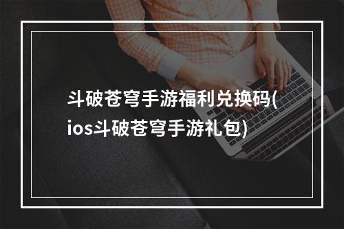 斗破苍穹手游福利兑换码(ios斗破苍穹手游礼包)