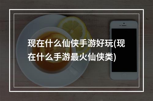 现在什么仙侠手游好玩(现在什么手游最火仙侠类)