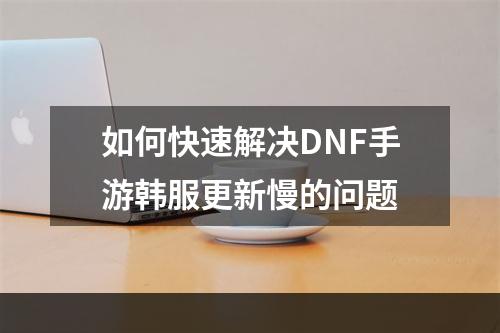 如何快速解决DNF手游韩服更新慢的问题