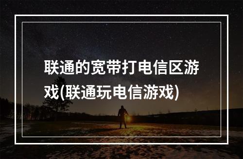 联通的宽带打电信区游戏(联通玩电信游戏)