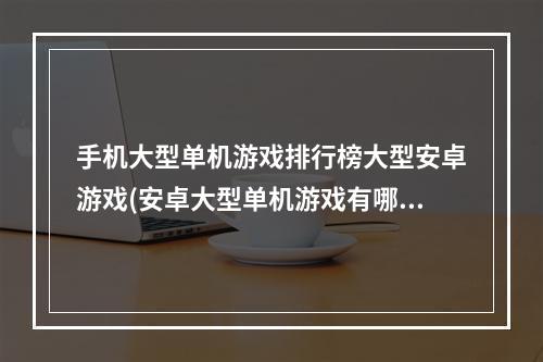 手机大型单机游戏排行榜大型安卓游戏(安卓大型单机游戏有哪些2022 安卓大型单机游戏排行榜)