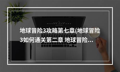 地球冒险3攻略第七章(地球冒险3如何通关第二章 地球冒险3第二章攻略 地球冒 )