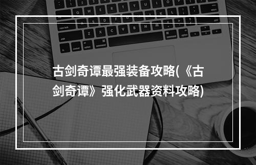 古剑奇谭最强装备攻略(《古剑奇谭》强化武器资料攻略)