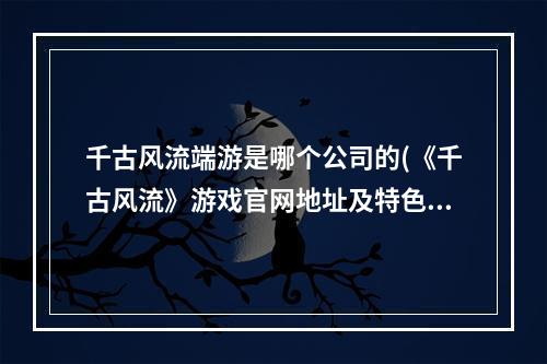 千古风流端游是哪个公司的(《千古风流》游戏官网地址及特色内容一览 )