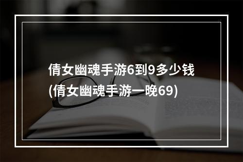 倩女幽魂手游6到9多少钱(倩女幽魂手游一晚69)