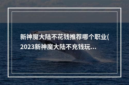 新神魔大陆不花钱推荐哪个职业(2023新神魔大陆不充钱玩哪个职业好最强零氪好养职业)