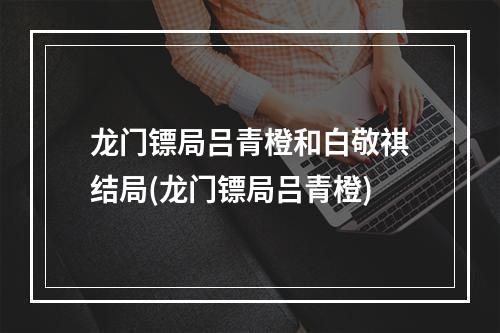 龙门镖局吕青橙和白敬祺结局(龙门镖局吕青橙)