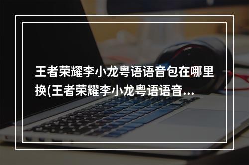 王者荣耀李小龙粤语语音包在哪里换(王者荣耀李小龙粤语语音包怎么获得 王者荣耀李小龙)