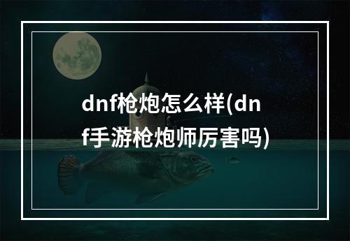 dnf枪炮怎么样(dnf手游枪炮师厉害吗)