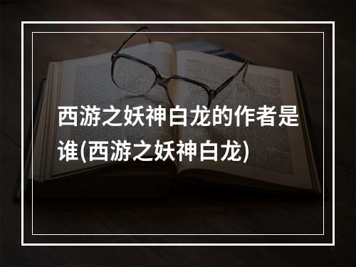 西游之妖神白龙的作者是谁(西游之妖神白龙)