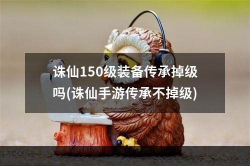 诛仙150级装备传承掉级吗(诛仙手游传承不掉级)