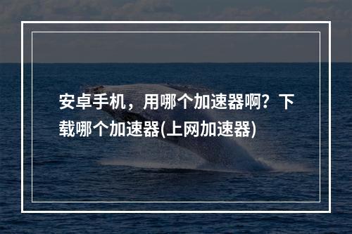 安卓手机，用哪个加速器啊？下载哪个加速器(上网加速器)