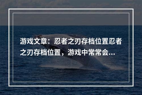 游戏文章：忍者之刃存档位置忍者之刃存档位置，游戏中常常会让玩家困扰，因为很多玩家不知道该如何正确保存游戏存档。本文将介绍忍者之刃的存档位置以及如何正确保存游戏存