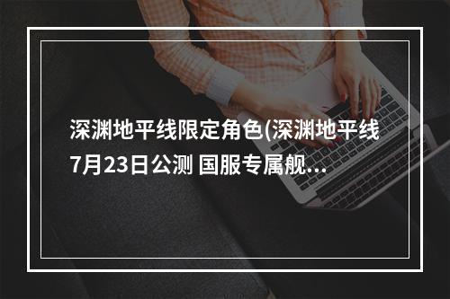 深渊地平线限定角色(深渊地平线7月23日公测 国服专属舰姬来袭)