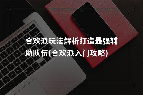 合欢派玩法解析打造最强辅助队伍(合欢派入门攻略)