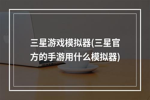 三星游戏模拟器(三星官方的手游用什么模拟器)