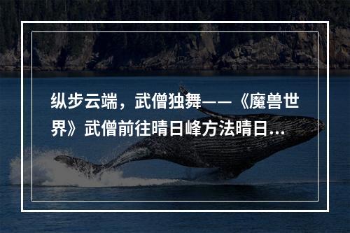 纵步云端，武僧独舞——《魔兽世界》武僧前往晴日峰方法晴日峰的介绍和作用晴日峰是《魔兽世界》中一个重要的地点，位于蜘蛛王国中心的高空平台。它是一个水晶主题的地方，