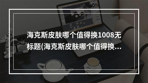 海克斯皮肤哪个值得换1008无标题(海克斯皮肤哪个值得换)