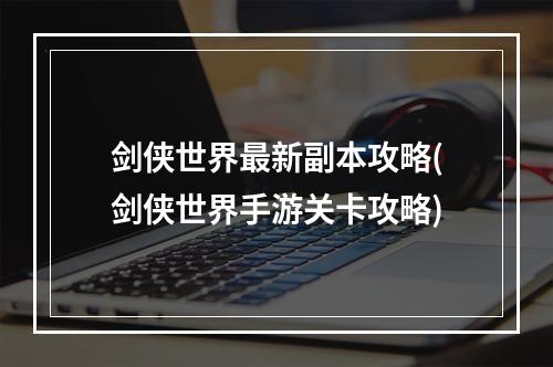 剑侠世界最新副本攻略(剑侠世界手游关卡攻略)