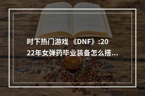 时下热门游戏 《DNF》:2022年女弹药毕业装备怎么搭配？