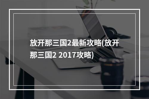 放开那三国2最新攻略(放开那三国2 2017攻略)