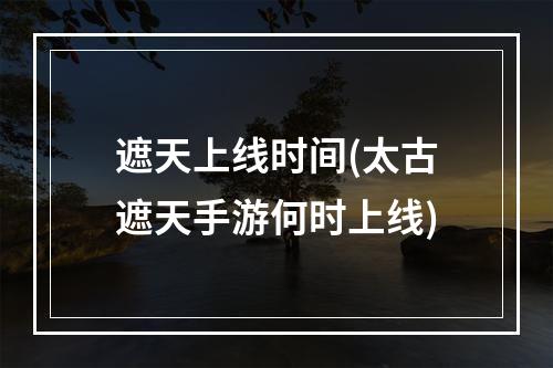 遮天上线时间(太古遮天手游何时上线)