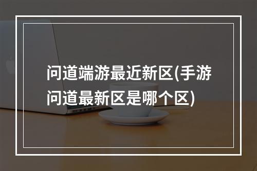 问道端游最近新区(手游问道最新区是哪个区)