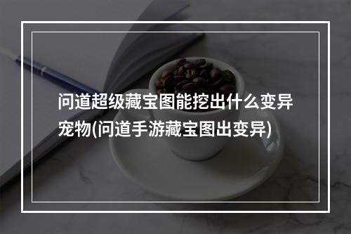 问道超级藏宝图能挖出什么变异宠物(问道手游藏宝图出变异)