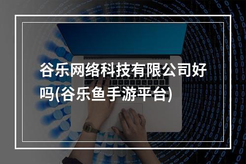 谷乐网络科技有限公司好吗(谷乐鱼手游平台)