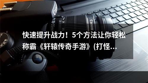 快速提升战力！5个方法让你轻松称霸《轩辕传奇手游》(打怪升级，装备合成)