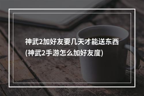 神武2加好友要几天才能送东西(神武2手游怎么加好友度)