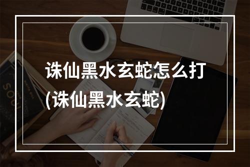 诛仙黑水玄蛇怎么打(诛仙黑水玄蛇)