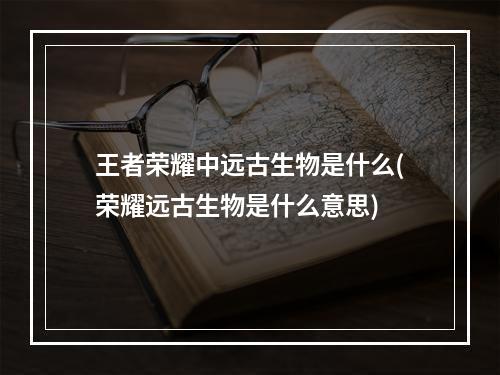 王者荣耀中远古生物是什么(荣耀远古生物是什么意思)