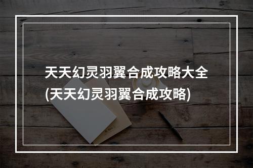 天天幻灵羽翼合成攻略大全(天天幻灵羽翼合成攻略)