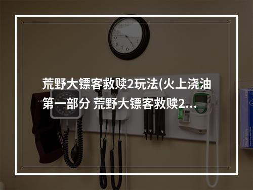 荒野大镖客救赎2玩法(火上浇油第一部分 荒野大镖客救赎2新手攻略 荒野大)