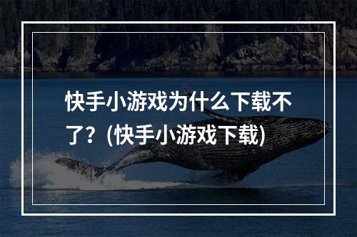 快手小游戏为什么下载不了？(快手小游戏下载)