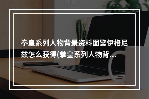 拳皇系列人物背景资料图鉴伊格尼兹怎么获得(拳皇系列人物背景资料图鉴伊格尼兹)