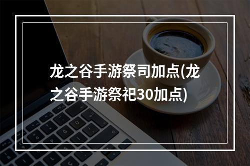 龙之谷手游祭司加点(龙之谷手游祭祀30加点)