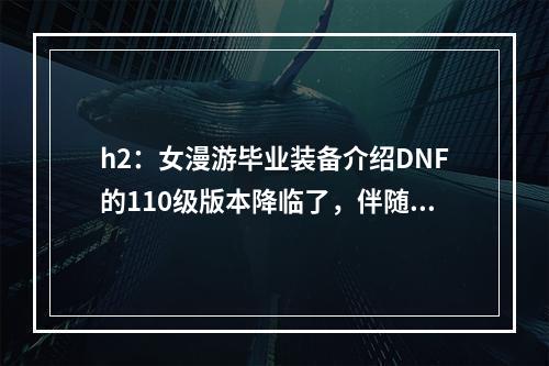 h2：女漫游毕业装备介绍DNF的110级版本降临了，伴随而来的是全新的毕业装备。其中，女漫游毕业装备备受各位女玩家的关注。本段将对女漫游毕业装备进行详细介绍。