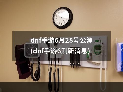 dnf手游6月28号公测(dnf手游6测新消息)