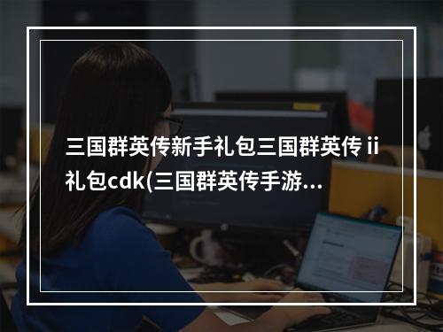 三国群英传新手礼包三国群英传ⅱ礼包cdk(三国群英传手游周礼包)