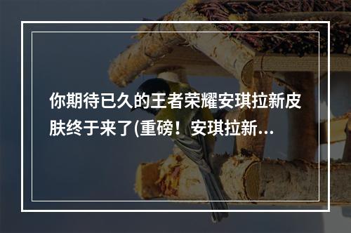 你期待已久的王者荣耀安琪拉新皮肤终于来了(重磅！安琪拉新皮肤惊艳亮相，你还不快来看！)