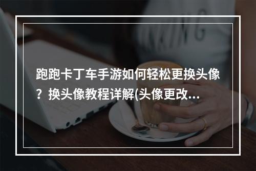 跑跑卡丁车手游如何轻松更换头像？换头像教程详解(头像更改技巧)(手残党福利！跑跑卡丁车手游换头像攻略(头像大全))