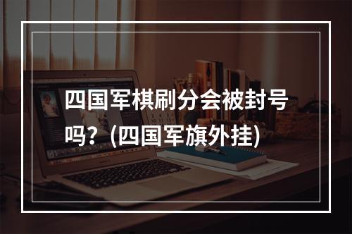 四国军棋刷分会被封号吗？(四国军旗外挂)