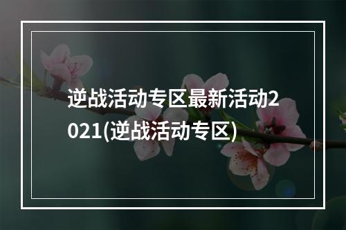 逆战活动专区最新活动2021(逆战活动专区)