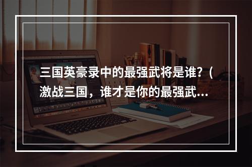 三国英豪录中的最强武将是谁？(激战三国，谁才是你的最强武将？)