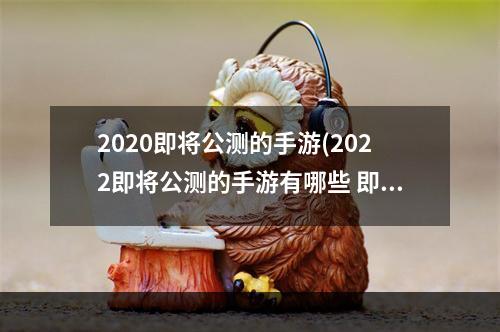 2020即将公测的手游(2022即将公测的手游有哪些 即将公测的游戏排行榜 )