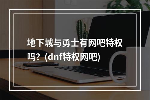 地下城与勇士有网吧特权吗？(dnf特权网吧)