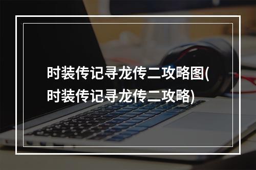 时装传记寻龙传二攻略图(时装传记寻龙传二攻略)