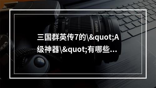 三国群英传7的\"A级神器\"有哪些？(获取攻略)